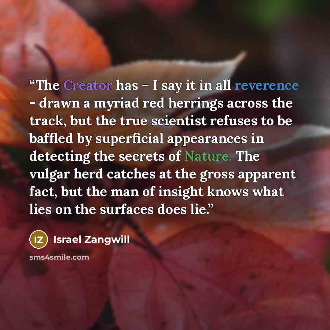 “The Creator has – I say it in all reverence - drawn a myriad red herrings across the track, but the true scientist refuses to be baffled by superficial appearances in detecting the secrets of Nature. The vulgar herd catches at the gross apparent fact, but the man of insight knows what lies on the…” quote by Israel Zangwill