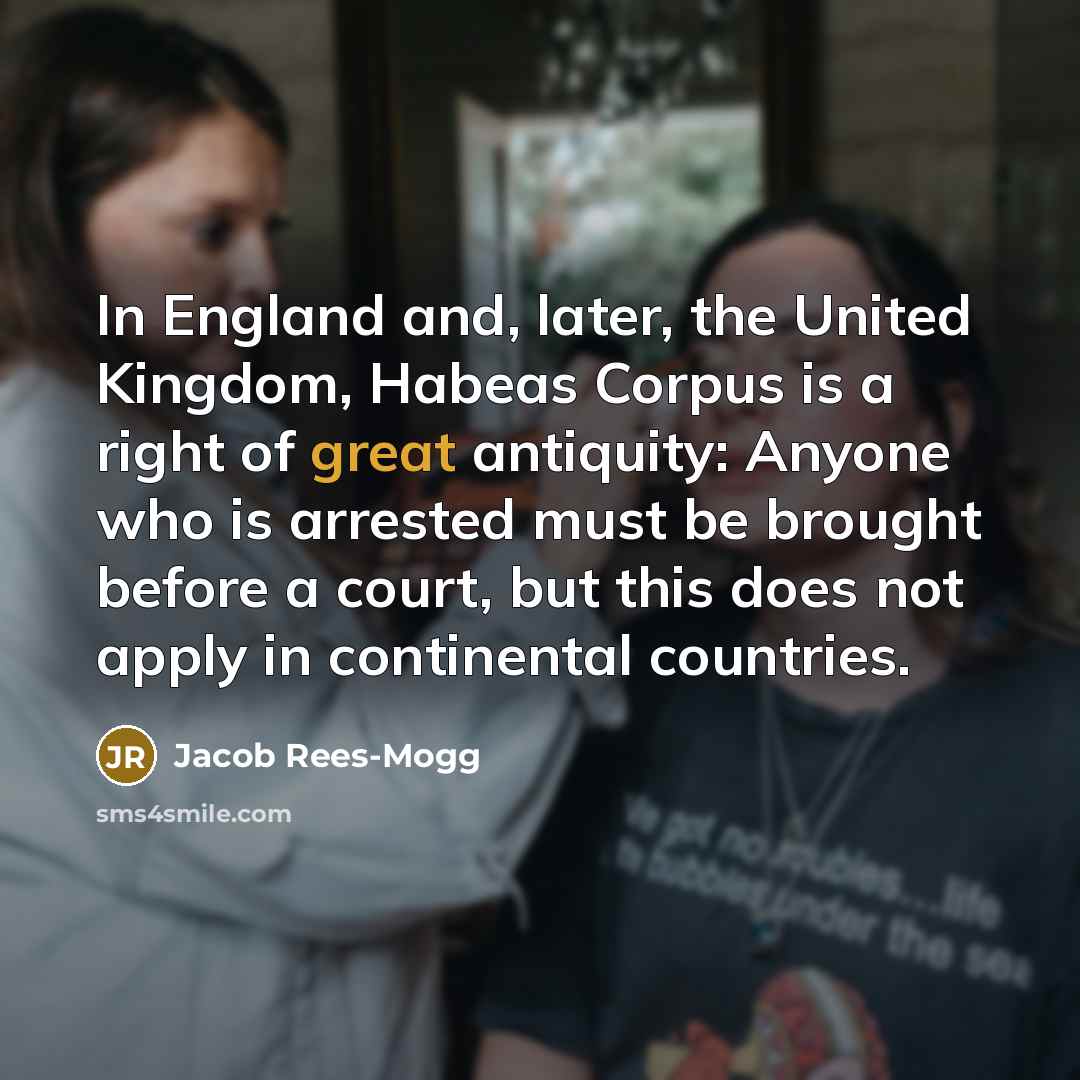 “In England and, later, the United Kingdom, Habeas Corpus is a right of great antiquity: Anyone who is arrested must be brought before a court, but this does not apply in continental countries.” quote by Jacob Rees-Mogg