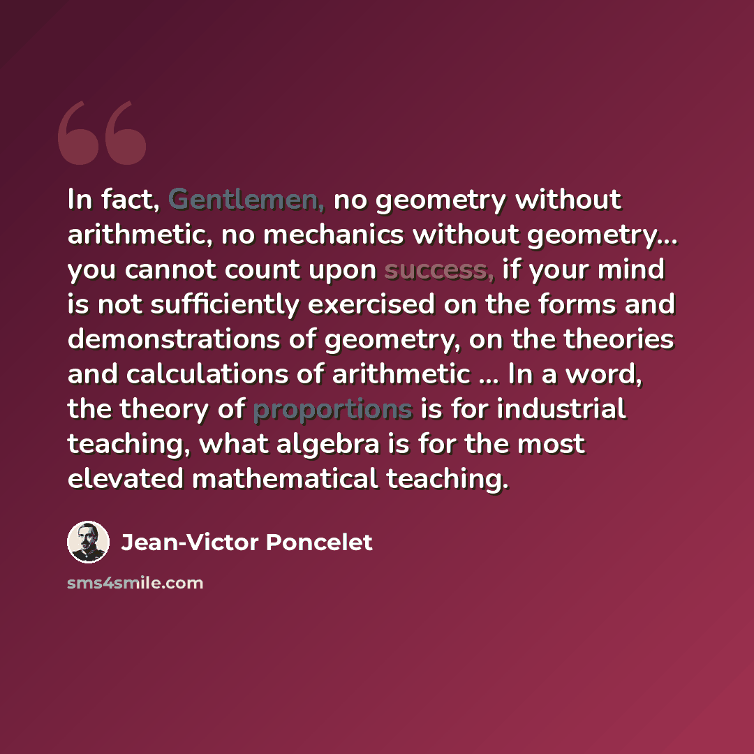 “In fact, Gentlemen, no geometry without arithmetic, no mechanics without geometry... you cannot count upon success, if your mind is not sufficiently exercised on the forms and demonstrations of geometry, on the theories and calculations of arithmetic ... In a word, the theory of proportions is for…” quote by Jean-Victor Poncelet