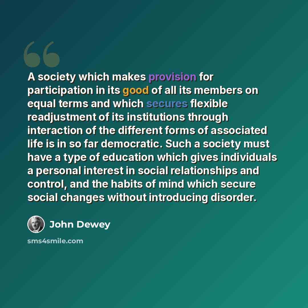 “A society which makes provision for participation in its good of all its members on equal terms and which secures flexible readjustment of its institutions through interaction of the different forms of associated life is in so far democratic. Such a society must have a type of education which…” quote by John Dewey
