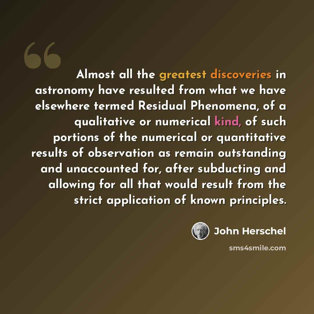 “Almost all the greatest discoveries in astronomy have resulted from what we have elsewhere termed Residual Phenomena, of a qualitative or numerical kind, of such portions of the numerical or quantitative results of observation as remain outstanding and unaccounted for, after subducting and…” quote by John Herschel