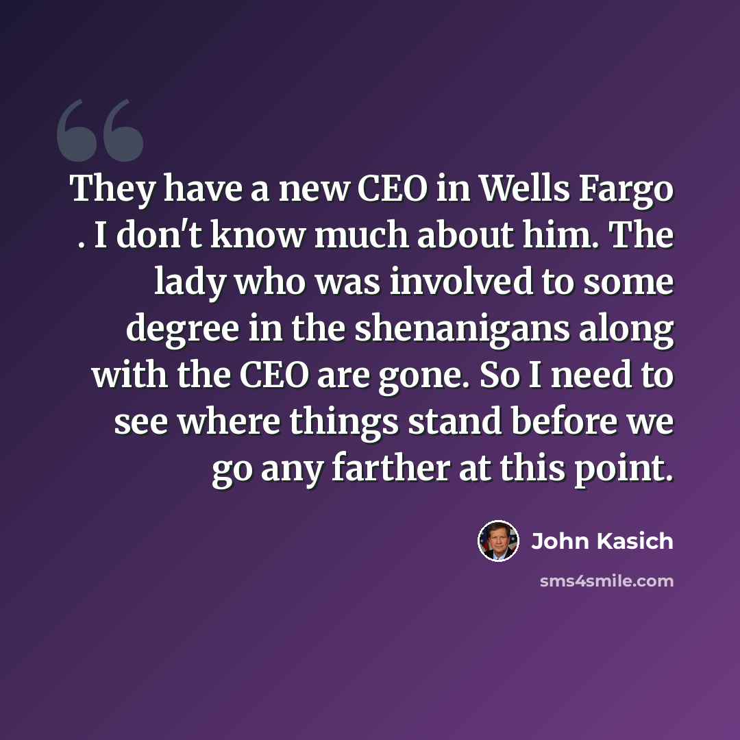 “They have a new CEO in Wells Fargo . I don't know much about him. The lady who was involved to some degree in the shenanigans along with the CEO are gone. So I need to see where things stand before we go any farther at this point.” quote by John Kasich
