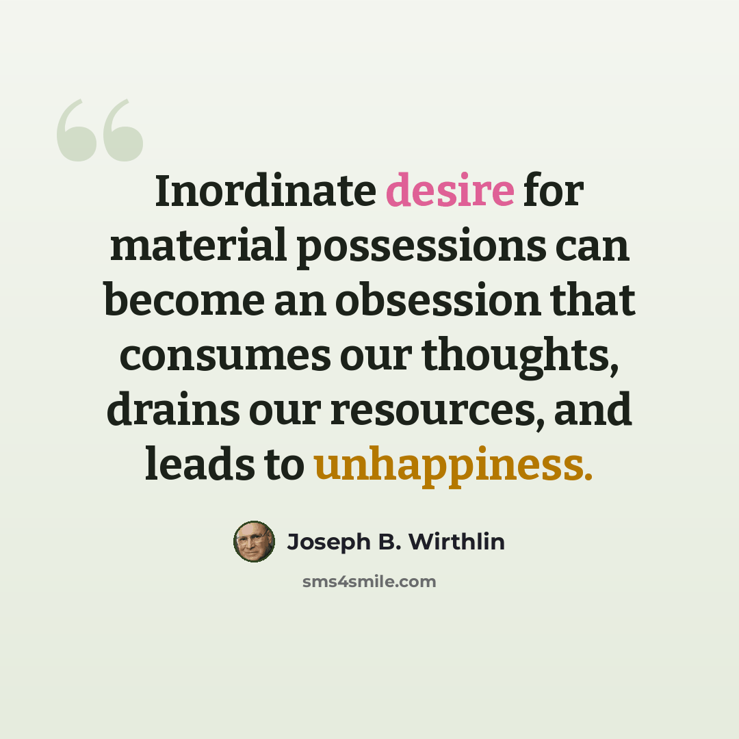 “Inordinate desire for material possessions can become an obsession that consumes our thoughts, drains our resources, and leads to unhappiness.” quote by Joseph B. Wirthlin