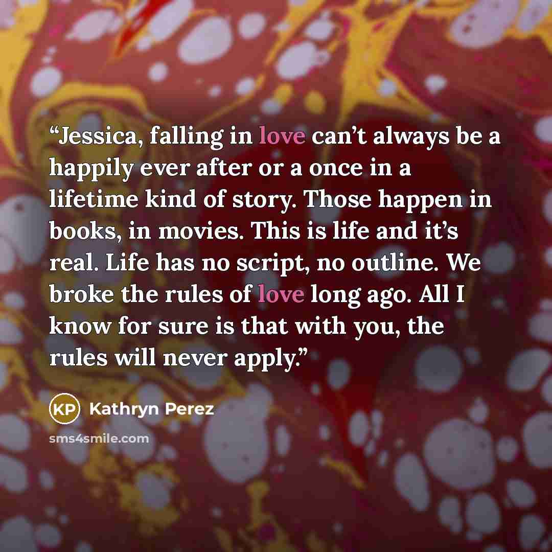 “Jessica, falling in love can’t always be a happily ever after or a once in a lifetime kind of story. Those happen in books, in movies. This is life and it’s real. Life has no script, no outline. We broke the rules of love long ago. All I know for sure is that with you, the rules will never apply.” quote by Kathryn Perez