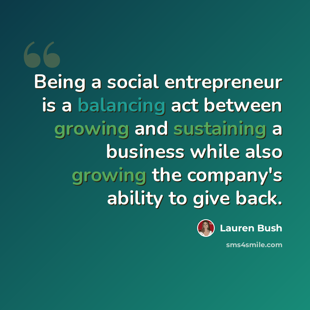 “Being a social entrepreneur is a balancing act between growing and sustaining a business while also growing the company's ability to give back.” quote by Lauren Bush