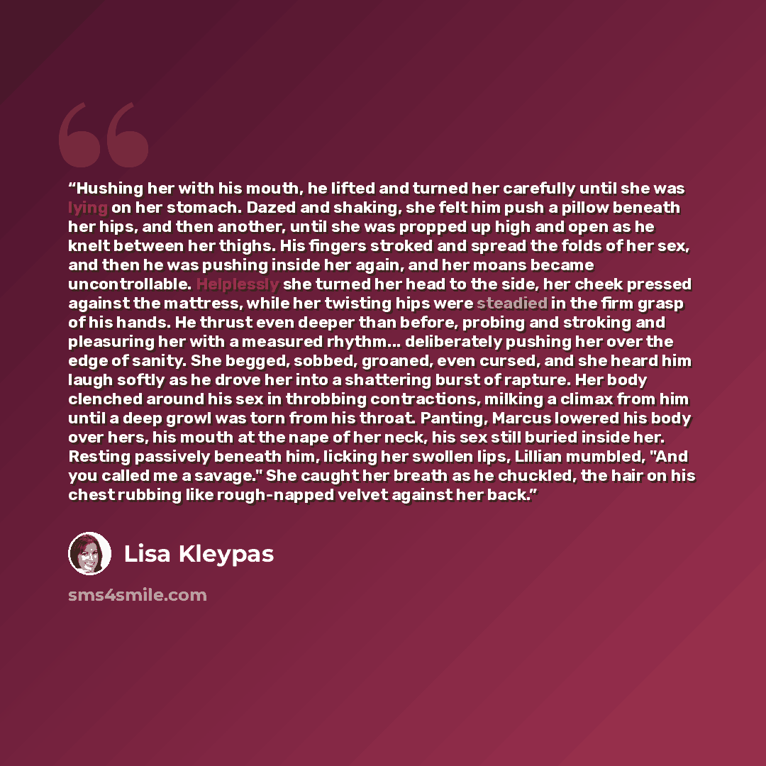 “Hushing her with his mouth, he lifted and turned her carefully until she was lying on her stomach. Dazed and shaking, she felt him push a pillow beneath her hips, and then another, until she was propped up high and open as he knelt between her thighs. His fingers stroked and spread the folds of…” quote by Lisa Kleypas
