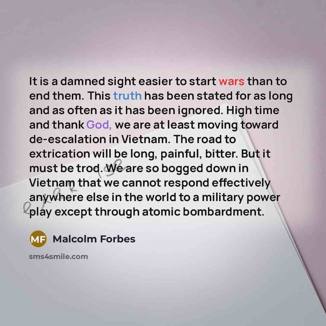 “It is a damned sight easier to start wars than to end them. This truth has been stated for as long and as often as it has been ignored. High time and thank God, we are at least moving toward de-escalation in Vietnam. The road to extrication will be long, painful, bitter. But it must be trod. We…” quote by Malcolm Forbes