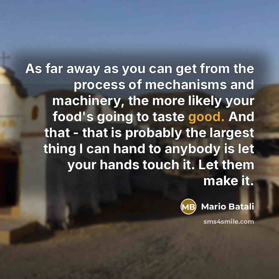 “As far away as you can get from the process of mechanisms and machinery, the more likely your food's going to taste good. And that - that is probably the largest thing I can hand to anybody is let your hands touch it. Let them make it.” quote by Mario Batali