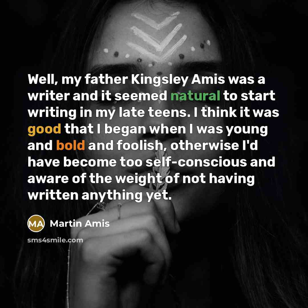 “Well, my father Kingsley Amis was a writer and it seemed natural to start writing in my late teens. I think it was good that I began when I was young and bold and foolish, otherwise I'd have become too self-conscious and aware of the weight of not having written anything yet.” quote by Martin Amis