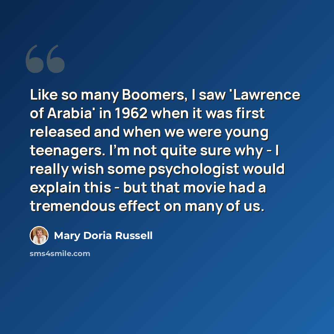 “Like so many Boomers, I saw 'Lawrence of Arabia' in 1962 when it was first released and when we were young teenagers. I'm not quite sure why - I really wish some psychologist would explain this - but that movie had a tremendous effect on many of us.” quote by Mary Doria Russell