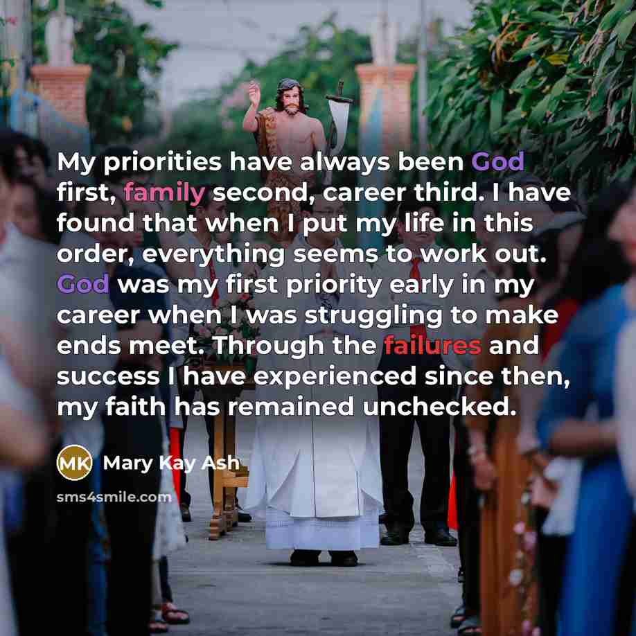 “My priorities have always been God first, family second, career third. I have found that when I put my life in this order, everything seems to work out. God was my first priority early in my career when I was struggling to make ends meet. Through the failures and success I have experienced since…” quote by Mary Kay Ash