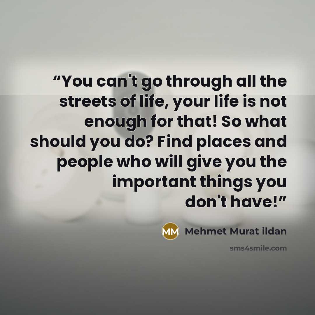 “You can't go through all the streets of life, your life is not enough for that! So what should you do? Find places and people who will give you the important things you don't have!” quote by Mehmet Murat ildan