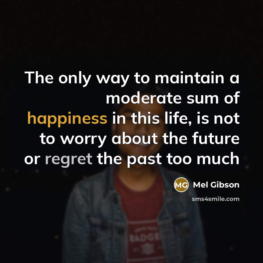“The only way to maintain a moderate sum of happiness in this life, is not to worry about the future or regret the past too much” quote by Mel Gibson