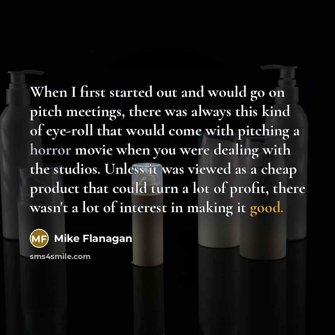 “When I first started out and would go on pitch meetings, there was always this kind of eye-roll that would come with pitching a horror movie when you were dealing with the studios. Unless it was viewed as a cheap product that could turn a lot of profit, there wasn't a lot of interest in making it…” quote by Mike Flanagan