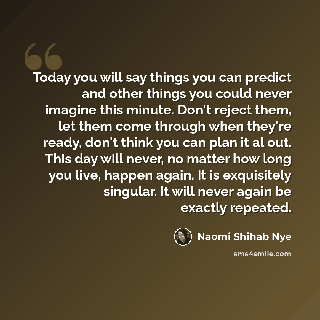 “Today you will say things you can predict and other things you could never imagine this minute. Don't reject them, let them come through when they're ready, don't think you can plan it al out. This day will never, no matter how long you live, happen again. It is exquisitely singular. It will never…” quote by Naomi Shihab Nye