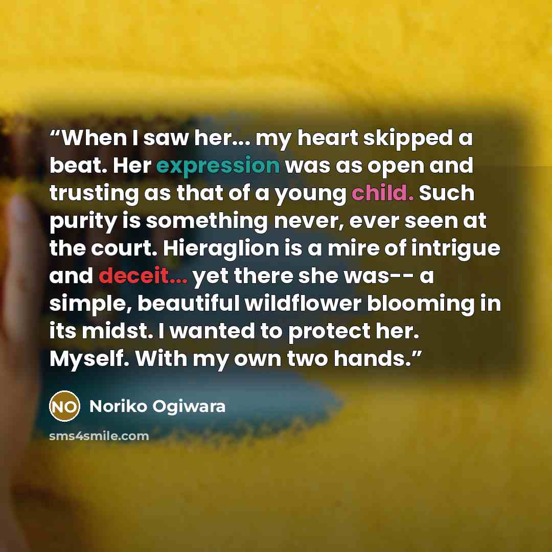 “When I saw her... my heart skipped a beat. Her expression was as open and trusting as that of a young child. Such purity is something never, ever seen at the court. Hieraglion is a mire of intrigue and deceit... yet there she was-- a simple, beautiful wildflower blooming in its midst. I wanted to…” quote by Noriko Ogiwara