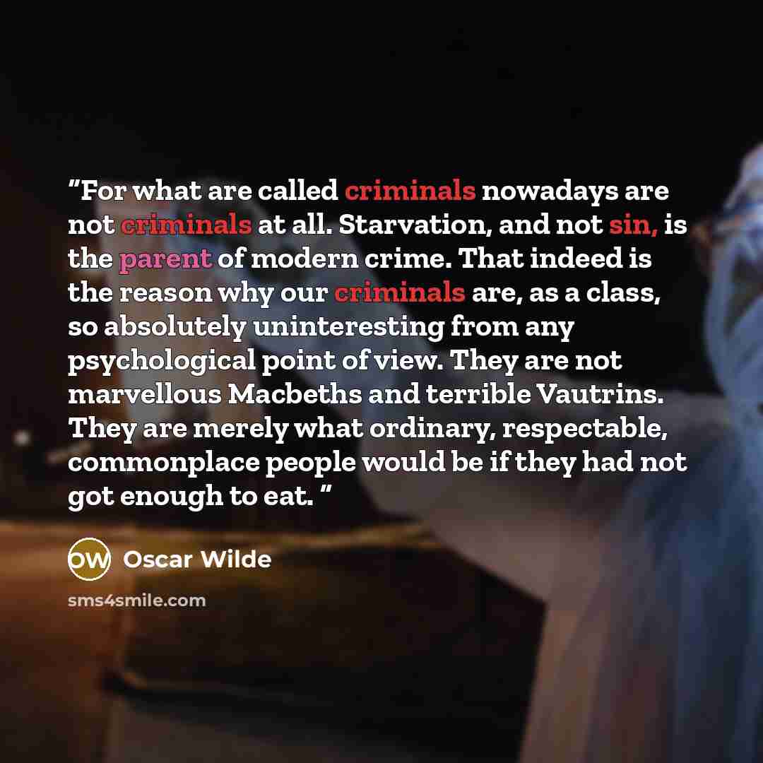“For what are called criminals nowadays are not criminals at all. Starvation, and not sin, is the parent of modern crime. That indeed is the reason why our criminals are, as a class, so absolutely uninteresting from any psychological point of view. They are not marvellous Macbeths and terrible…” quote by Oscar Wilde