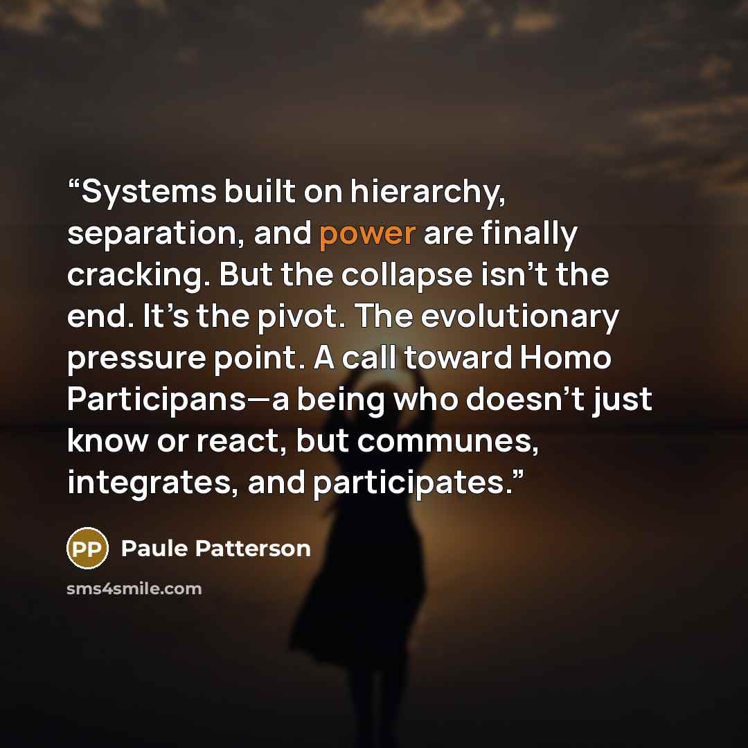 “Systems built on hierarchy, separation, and power are finally cracking. But the collapse isn’t the end. It’s the pivot. The evolutionary pressure point. A call toward Homo Participans—a being who doesn’t just know or react, but communes, integrates, and participates.” quote by Paule Patterson