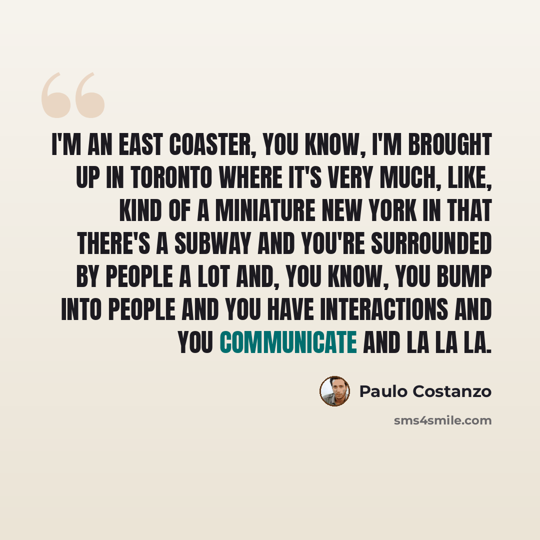 “I'm an east coaster, you know, I'm brought up in Toronto where it's very much, like, kind of a miniature New York in that there's a subway and you're surrounded by people a lot and, you know, you bump into people and you have interactions and you communicate and la la la.” quote by Paulo Costanzo