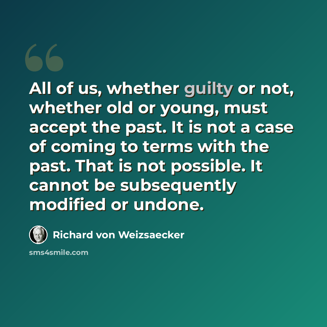 “All of us, whether guilty or not, whether old or young, must accept the past. It is not a case of coming to terms with the past. That is not possible. It cannot be subsequently modified or undone.” quote by Richard von Weizsaecker