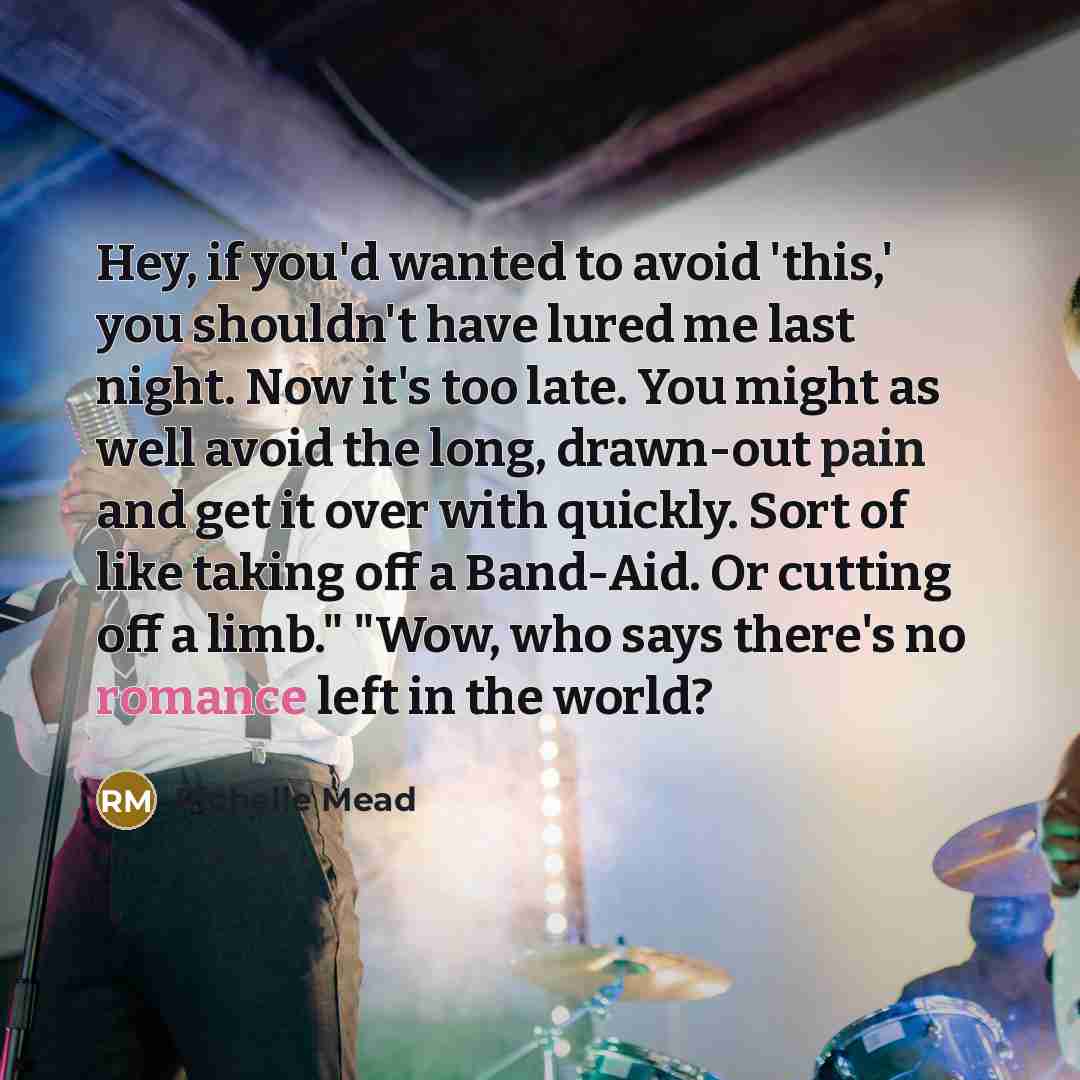 “Hey, if you'd wanted to avoid 'this,' you shouldn't have lured me last night. Now it's too late. You might as well avoid the long, drawn-out pain and get it over with quickly. Sort of like taking off a Band-Aid. Or cutting off a limb." "Wow, who says there's no romance left in the world?” quote by Richelle Mead