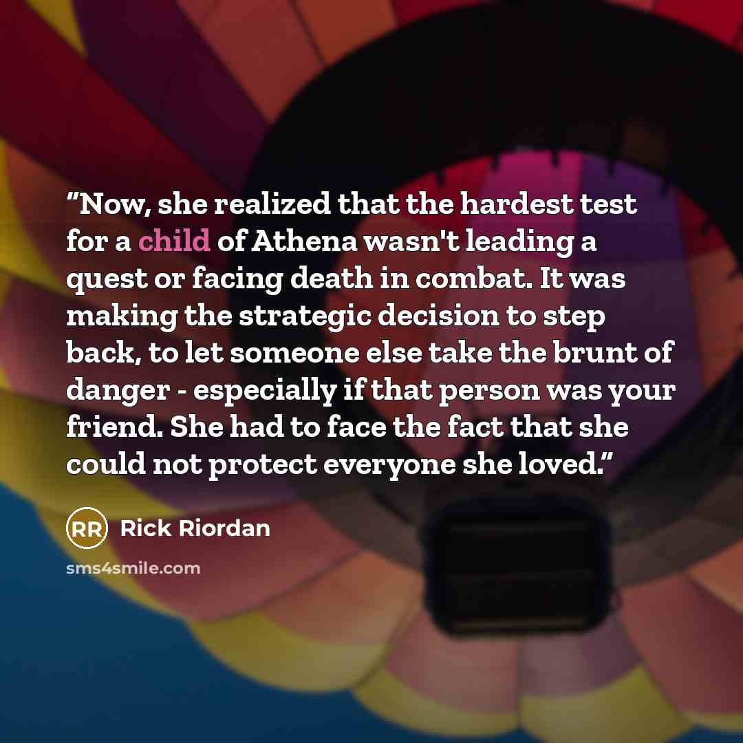 “Now, she realized that the hardest test for a child of Athena wasn't leading a quest or facing death in combat. It was making the strategic decision to step back, to let someone else take the brunt of danger - especially if that person was your friend. She had to face the fact that she could not…” quote by Rick Riordan