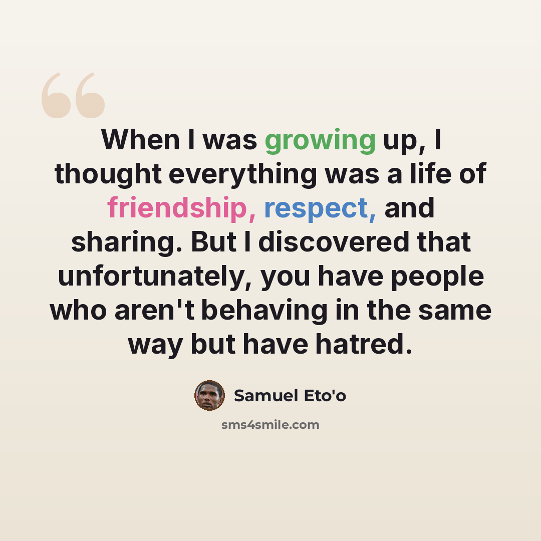 “When I was growing up, I thought everything was a life of friendship, respect, and sharing. But I discovered that unfortunately, you have people who aren't behaving in the same way but have hatred.” quote by Samuel Eto'o