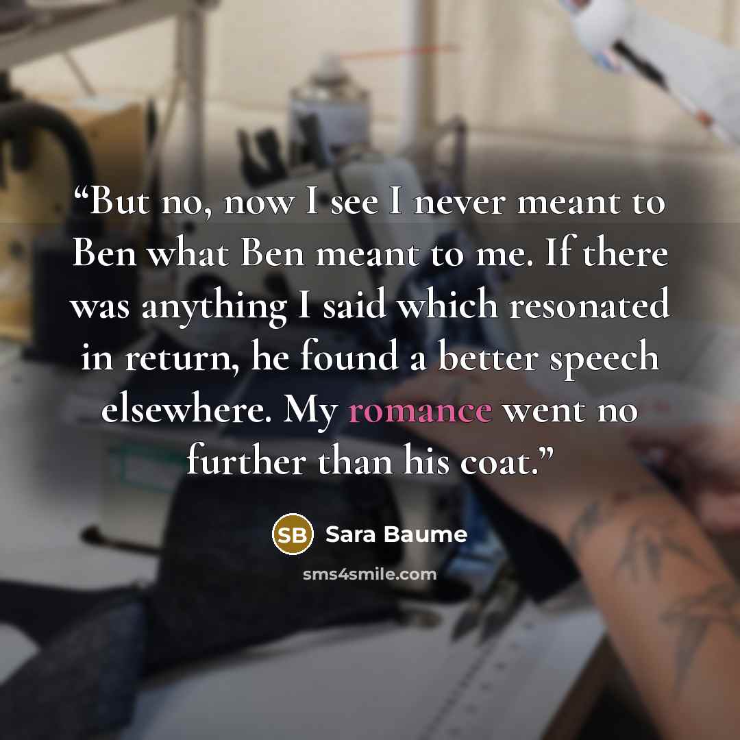 “But no, now I see I never meant to Ben what Ben meant to me. If there was anything I said which resonated in return, he found a better speech elsewhere. My romance went no further than his coat.” quote by Sara Baume