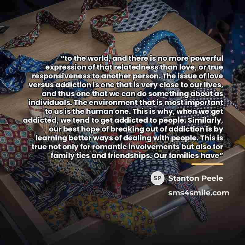 “to the world, and there is no more powerful expression of that relatedness than love, or true responsiveness to another person. The issue of love versus addiction is one that is very close to our lives, and thus one that we can do something about as individuals. The environment that is most…” quote by Stanton Peele