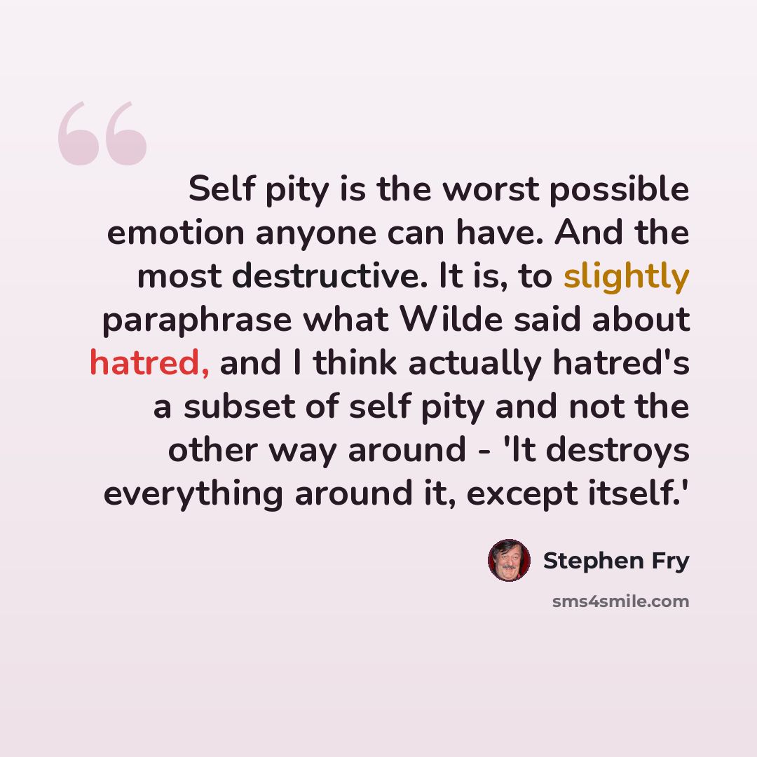 “Self pity is the worst possible emotion anyone can have. And the most destructive. It is, to slightly paraphrase what Wilde said about hatred, and I think actually hatred's a subset of self pity and not the other way around - 'It destroys everything around it, except itself.'” quote by Stephen Fry