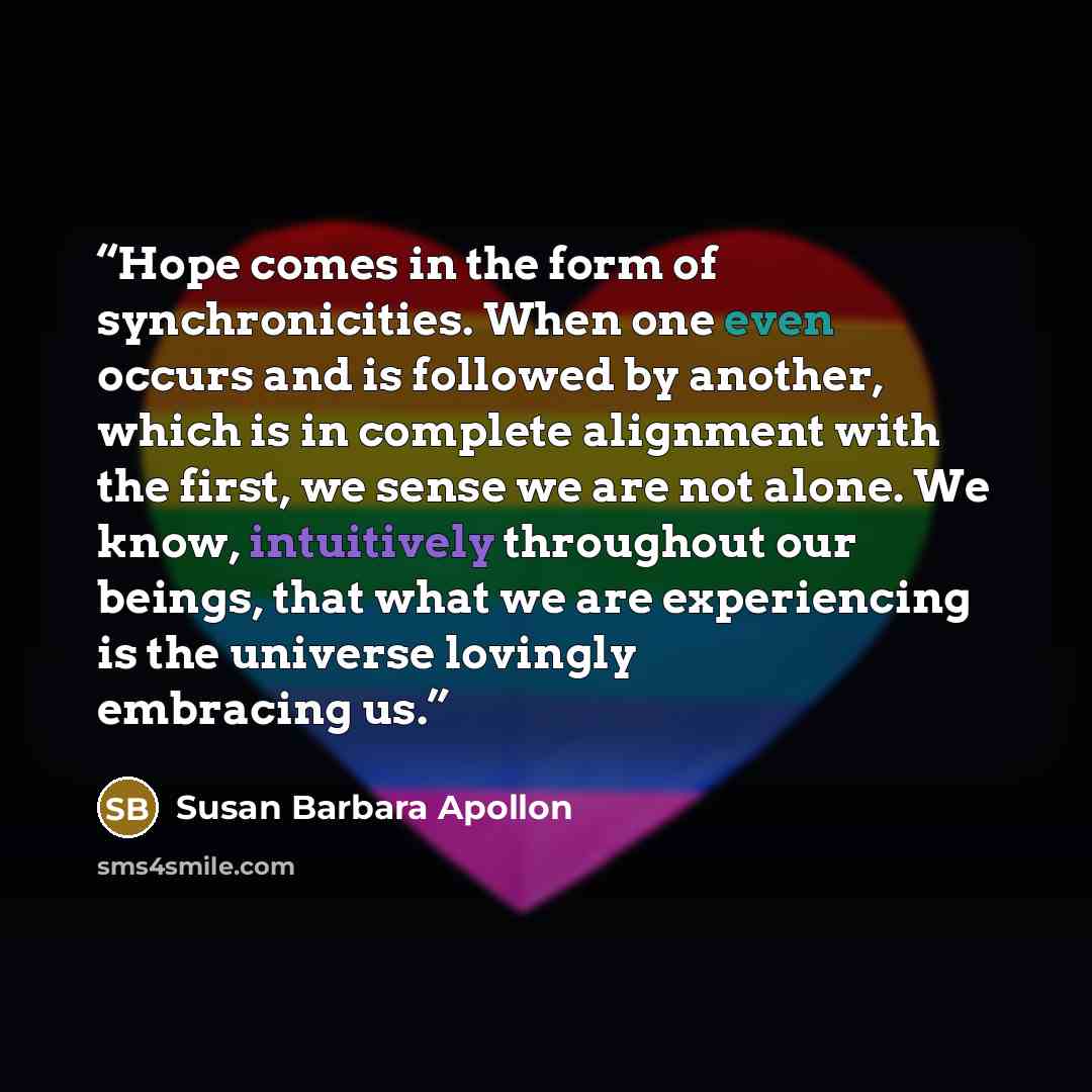 “Hope comes in the form of synchronicities. When one even occurs and is followed by another, which is in complete alignment with the first, we sense we are not alone. We know, intuitively throughout our beings, that what we are experiencing is the universe lovingly embracing us.” quote by Susan Barbara Apollon