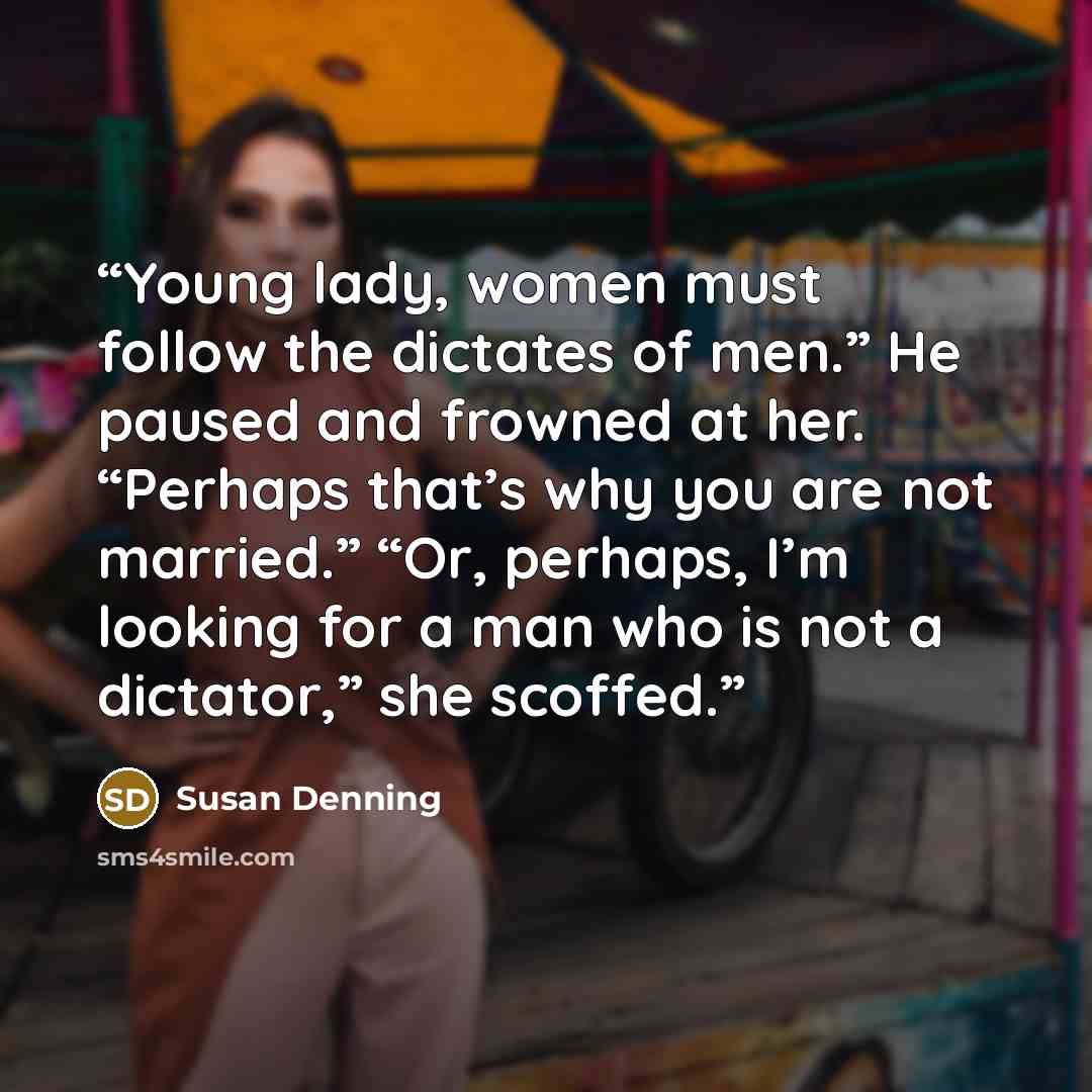“Young lady, women must follow the dictates of men.” He paused and frowned at her. “Perhaps that’s why you are not married.” “Or, perhaps, I’m looking for a man who is not a dictator,” she scoffed.” quote by Susan Denning