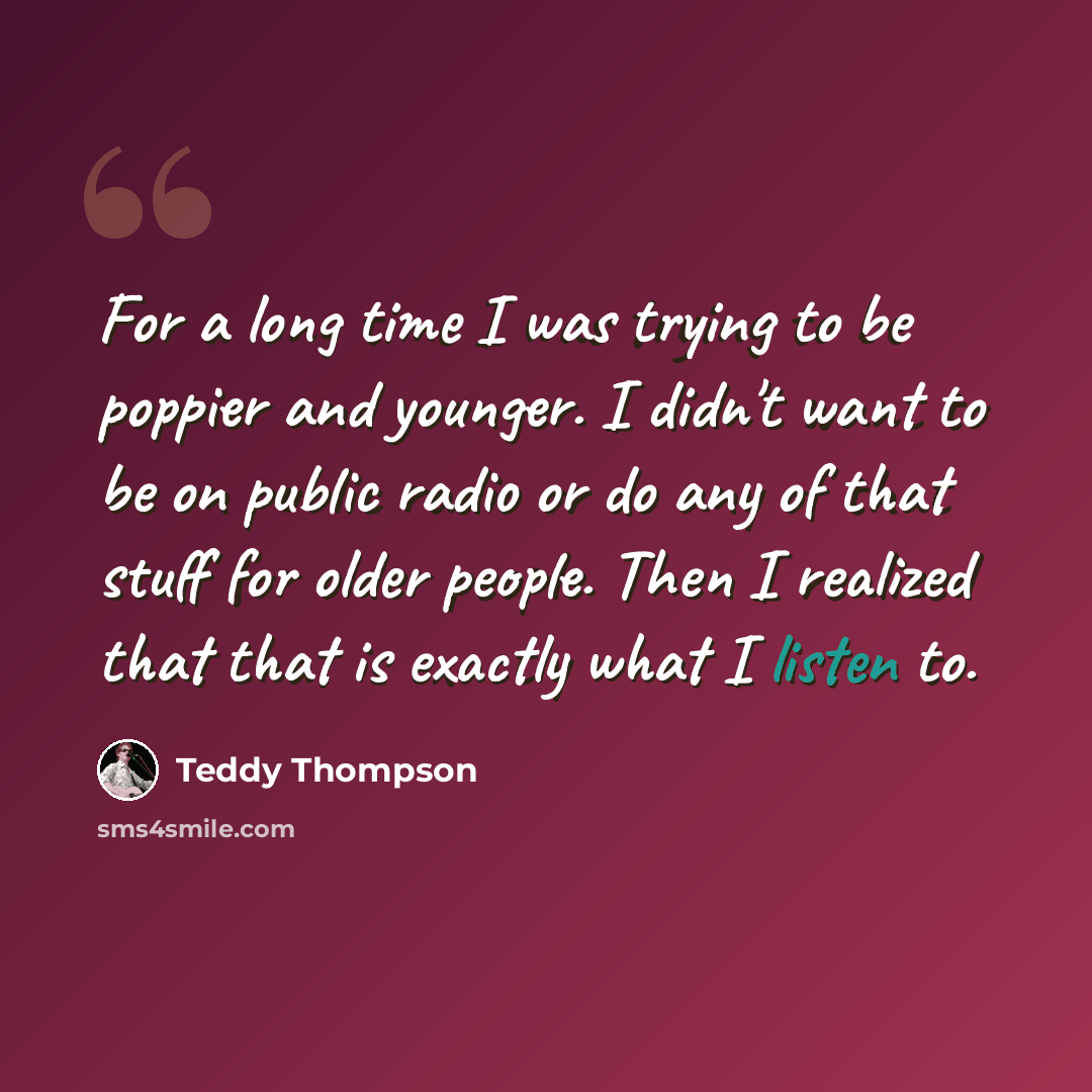 “For a long time I was trying to be poppier and younger. I didn't want to be on public radio or do any of that stuff for older people. Then I realized that that is exactly what I listen to.” quote by Teddy Thompson