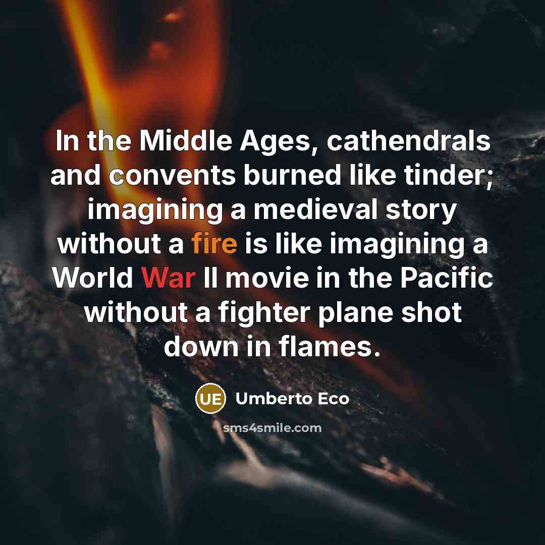 “In the Middle Ages, cathendrals and convents burned like tinder; imagining a medieval story without a fire is like imagining a World War II movie in the Pacific without a fighter plane shot down in flames.” quote by Umberto Eco