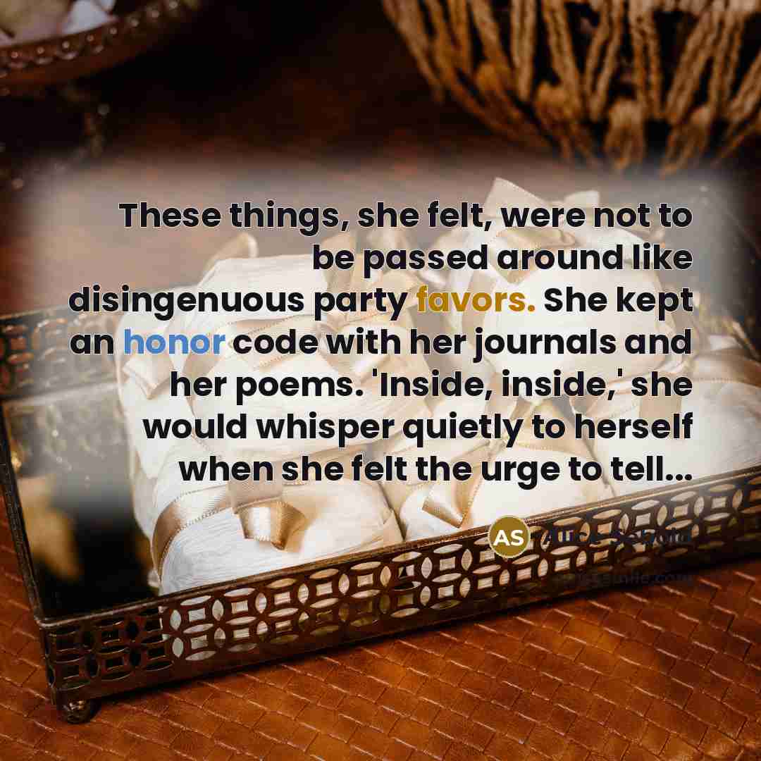 “These things, she felt, were not to be passed around like disingenuous party favors. She kept an honor code with her journals and her poems. 'Inside, inside,' she would whisper quietly to herself when she felt the urge to tell...” quote by Alice Sebold