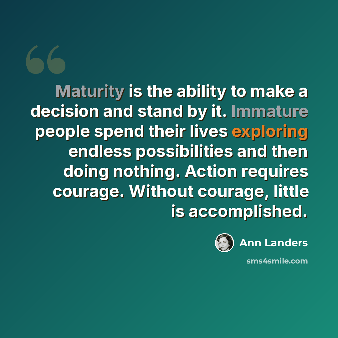 “Maturity is the ability to make a decision and stand by it. Immature people spend their lives exploring endless possibilities and then doing nothing. Action requires courage. Without courage, little is accomplished.” quote by Ann Landers