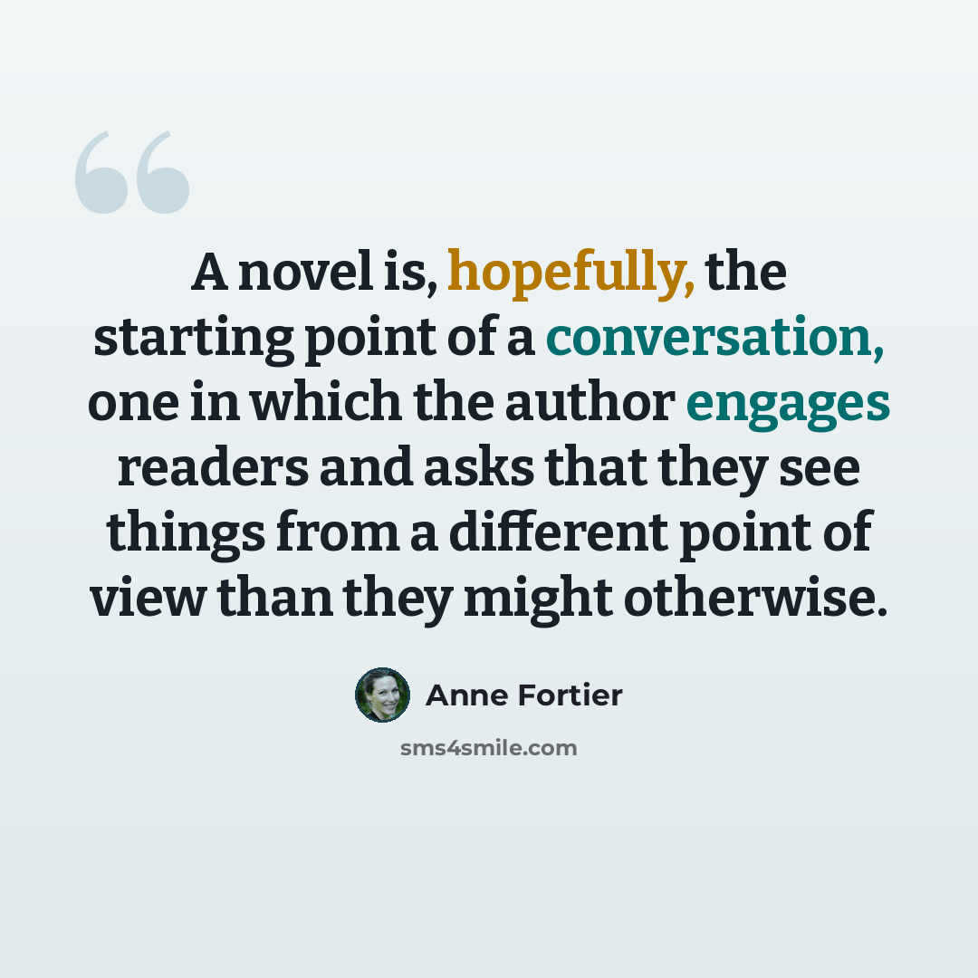 “A novel is, hopefully, the starting point of a conversation, one in which the author engages readers and asks that they see things from a different point of view than they might otherwise.” quote by Anne Fortier