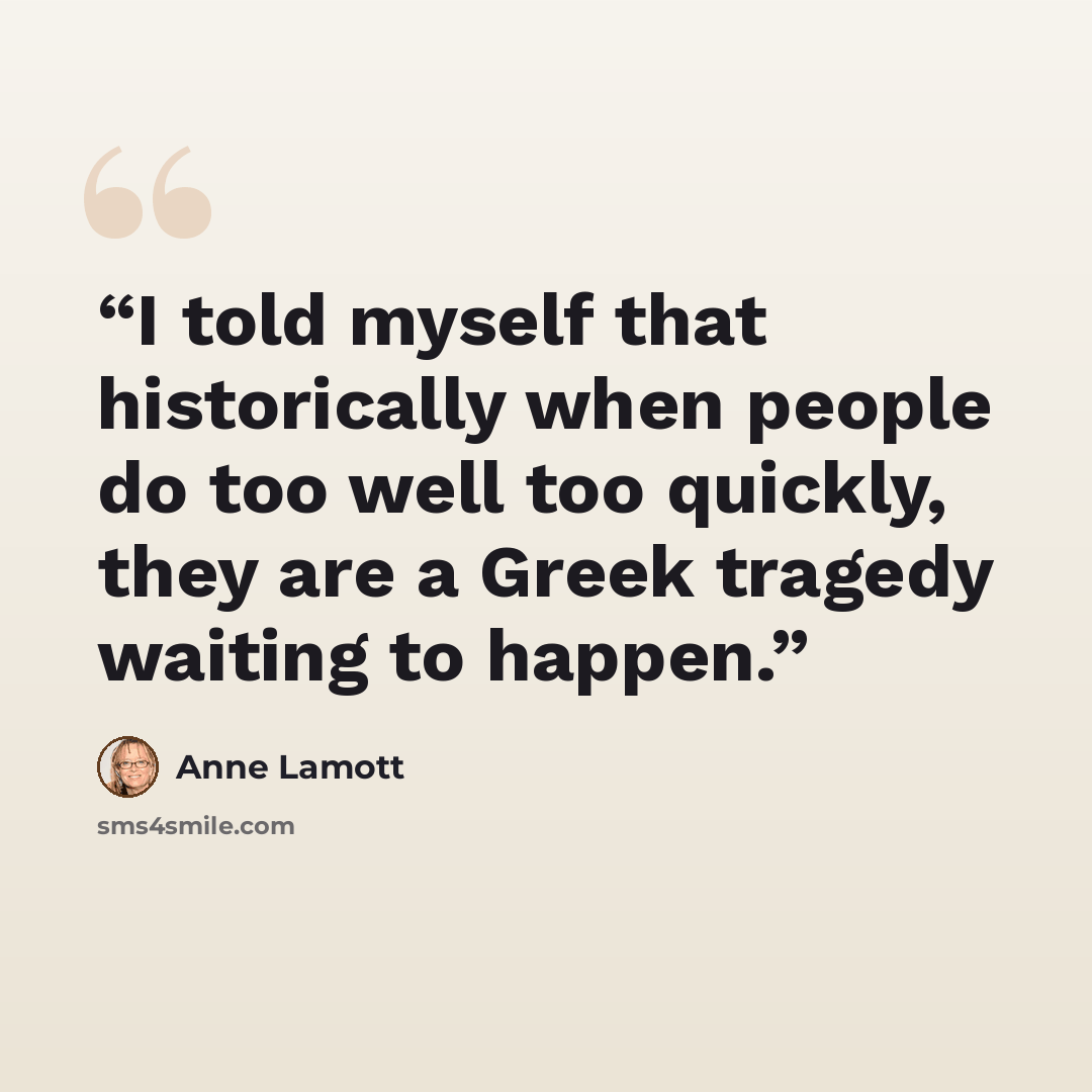 “I told myself that historically when people do too well too quickly, they are a Greek tragedy waiting to happen.” quote by Anne Lamott