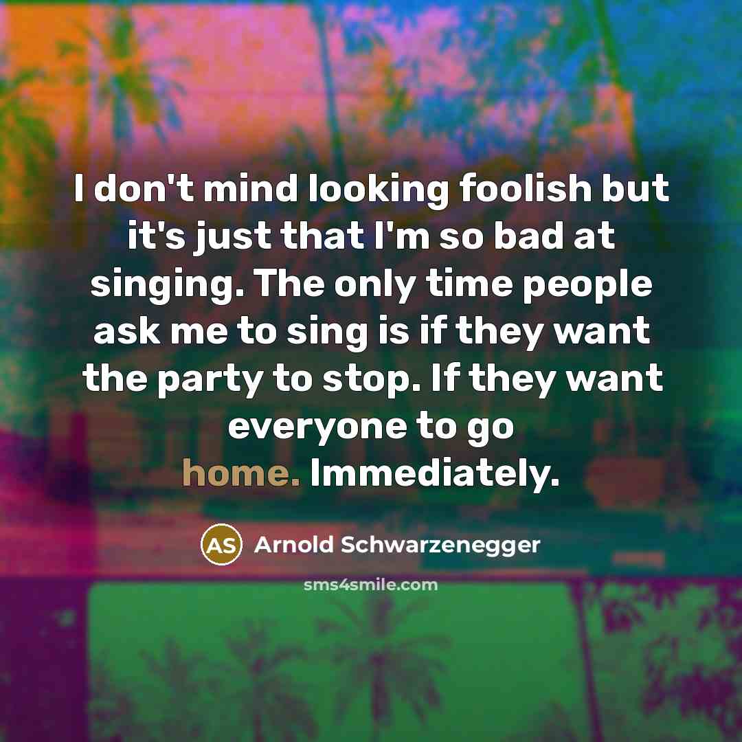 “I don't mind looking foolish but it's just that I'm so bad at singing. The only time people ask me to sing is if they want the party to stop. If they want everyone to go home. Immediately.” quote by Arnold Schwarzenegger
