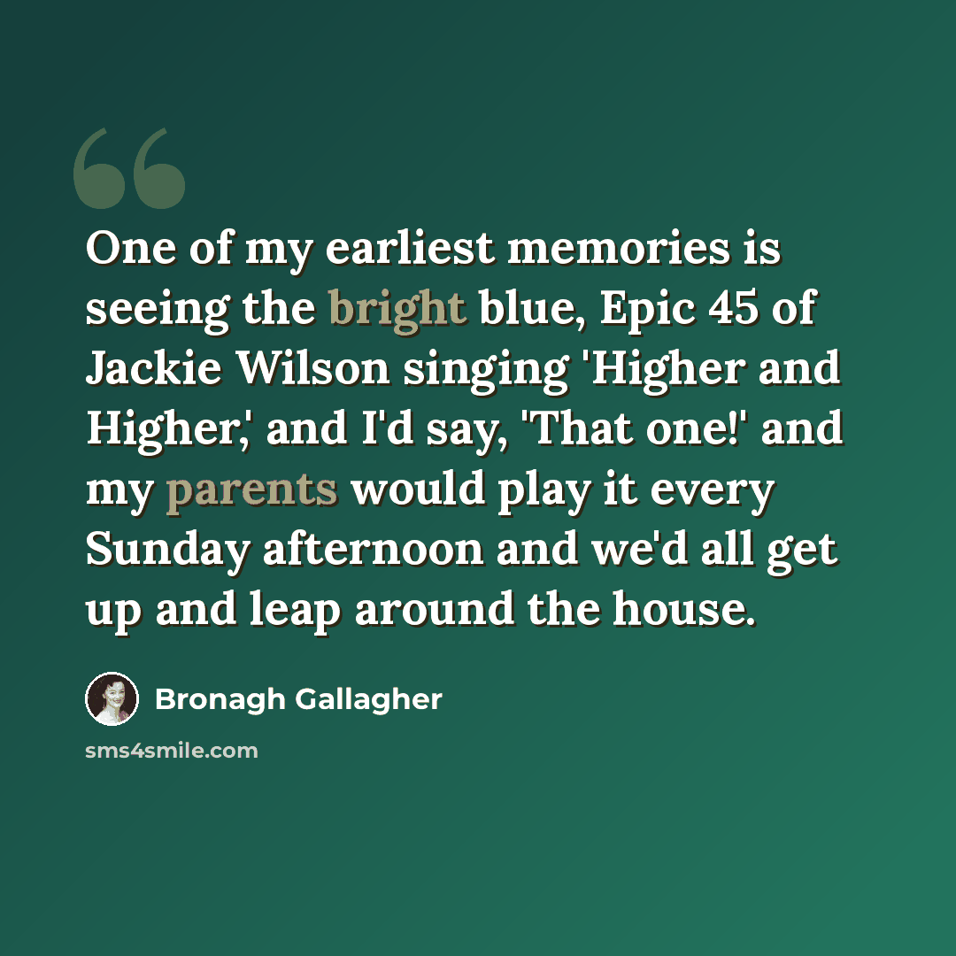 “One of my earliest memories is seeing the bright blue, Epic 45 of Jackie Wilson singing 'Higher and Higher,' and I'd say, 'That one!' and my parents would play it every Sunday afternoon and we'd all get up and leap around the house.” quote by Bronagh Gallagher