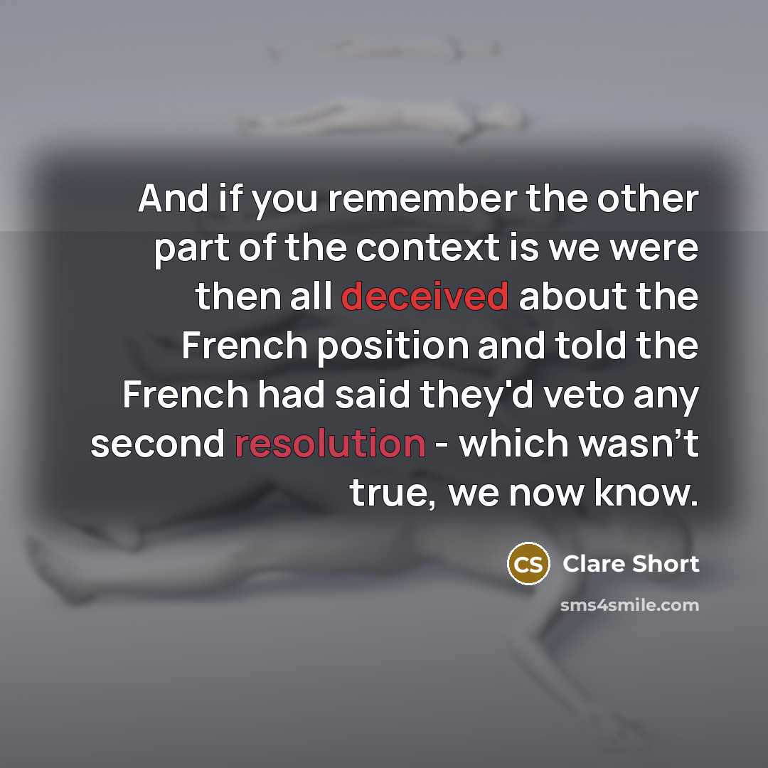 “And if you remember the other part of the context is we were then all deceived about the French position and told the French had said they'd veto any second resolution - which wasn't true, we now know.” quote by Clare Short