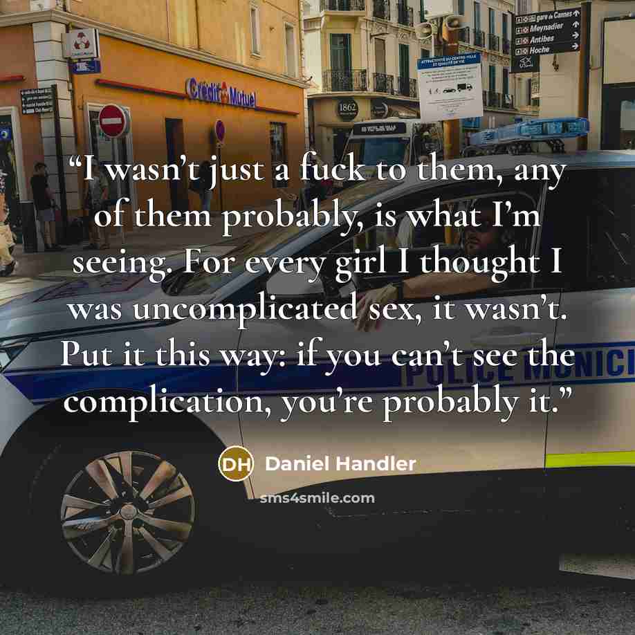“I wasn’t just a fuck to them, any of them probably, is what I’m seeing. For every girl I thought I was uncomplicated sex, it wasn’t. Put it this way: if you can’t see the complication, you’re probably it.” quote by Daniel Handler
