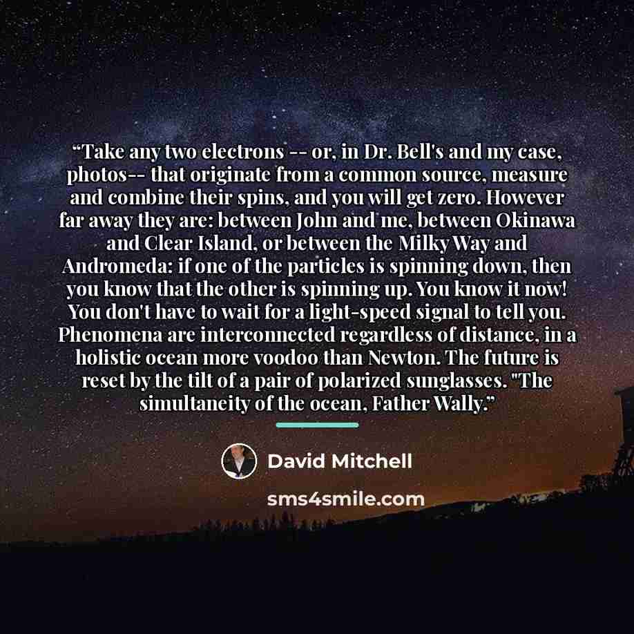 “Take any two electrons -- or, in Dr. Bell's and my case, photos-- that originate from a common source, measure and combine their spins, and you will get zero. However far away they are: between John and me, between Okinawa and Clear Island, or between the Milky Way and Andromeda: if one of the…” quote by David Mitchell