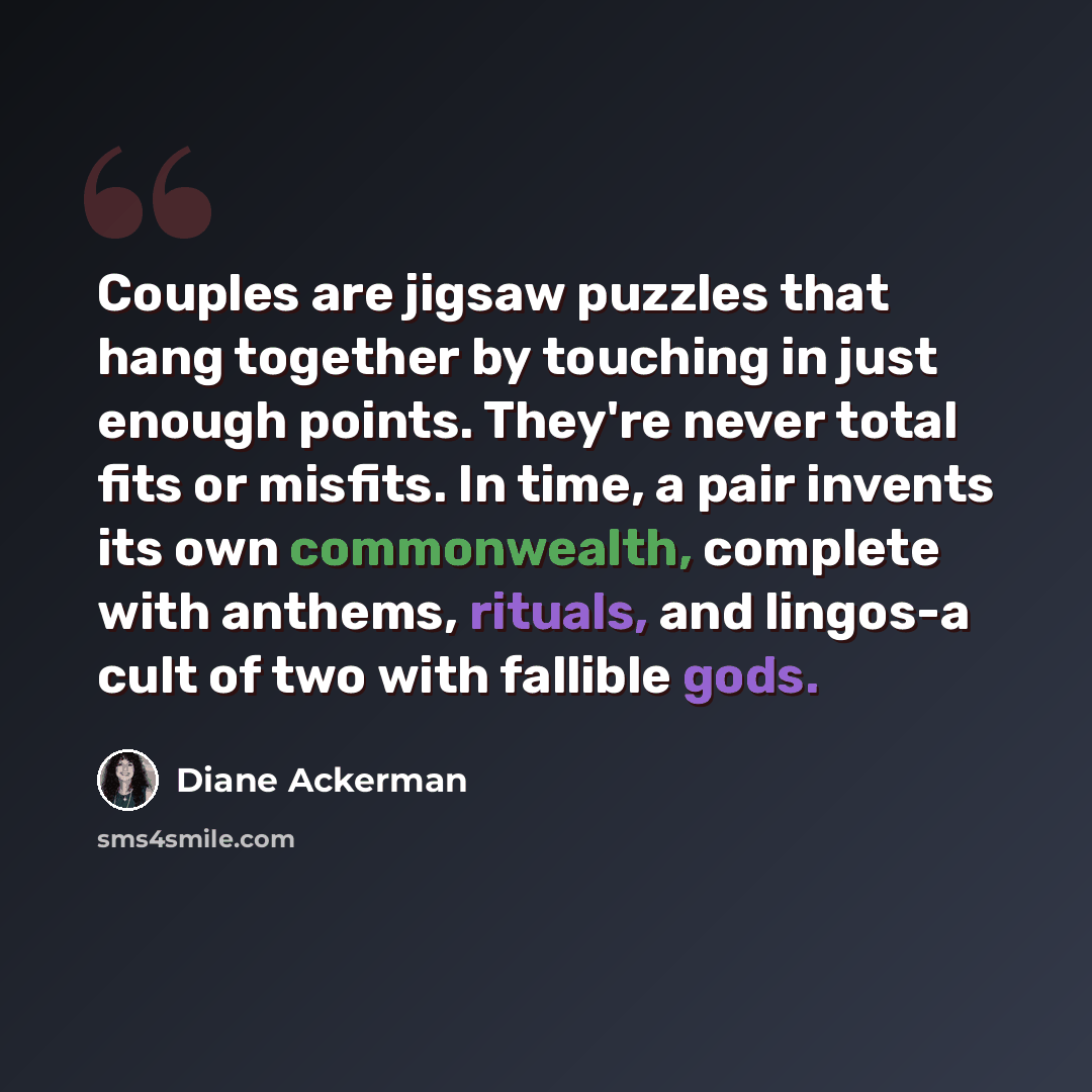 “Couples are jigsaw puzzles that hang together by touching in just enough points. They're never total fits or misfits. In time, a pair invents its own commonwealth, complete with anthems, rituals, and lingos-a cult of two with fallible gods.” quote by Diane Ackerman