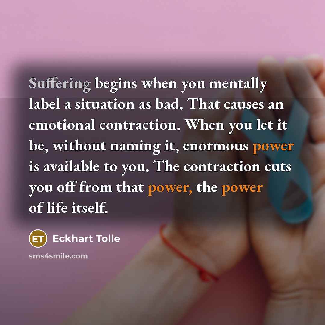 “Suffering begins when you mentally label a situation as bad. That causes an emotional contraction. When you let it be, without naming it, enormous power is available to you. The contraction cuts you off from that power, the power of life itself.” quote by Eckhart Tolle