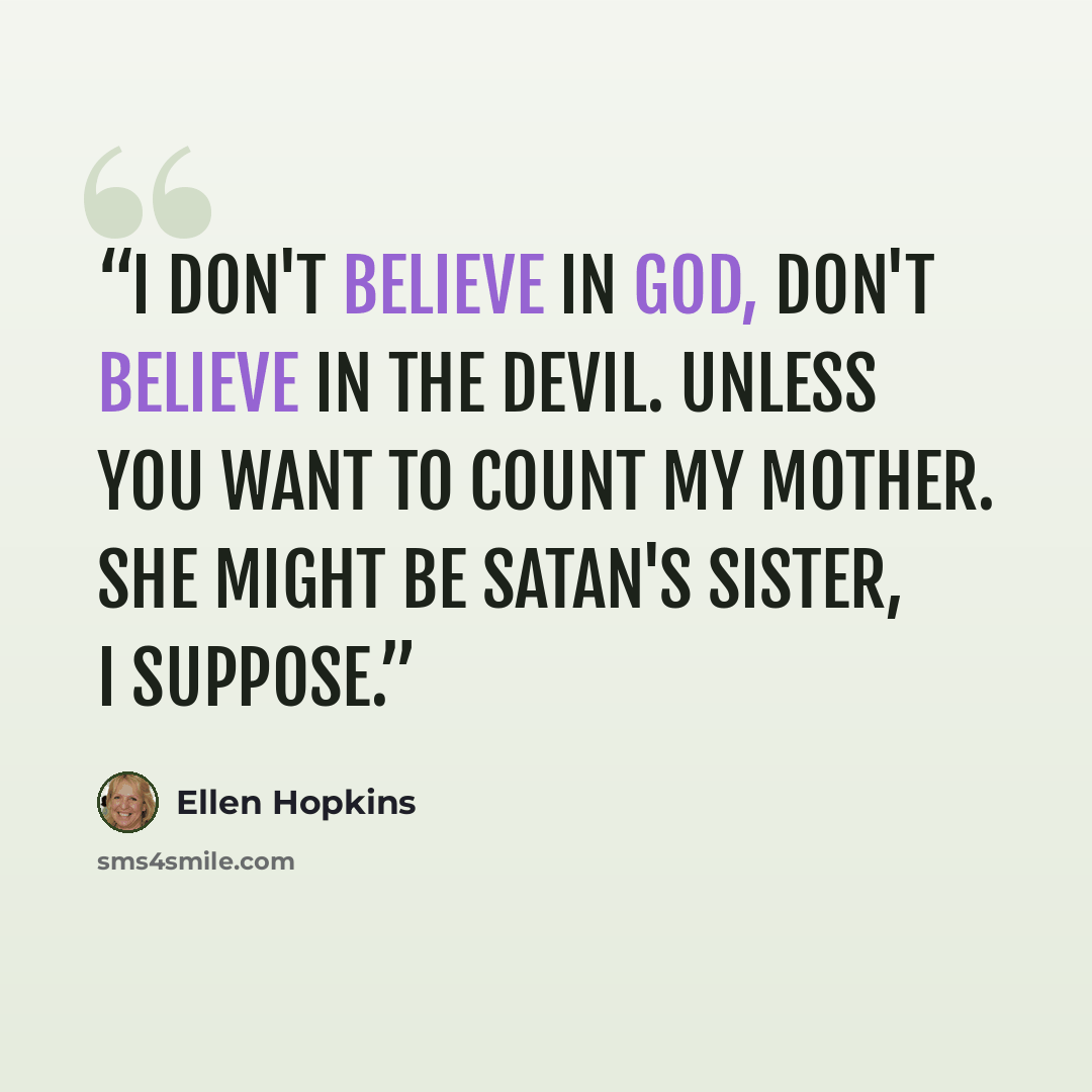 “I don't believe in God, don't believe in the devil. Unless you want to count my mother. She might be Satan's sister, I suppose.” quote by Ellen Hopkins