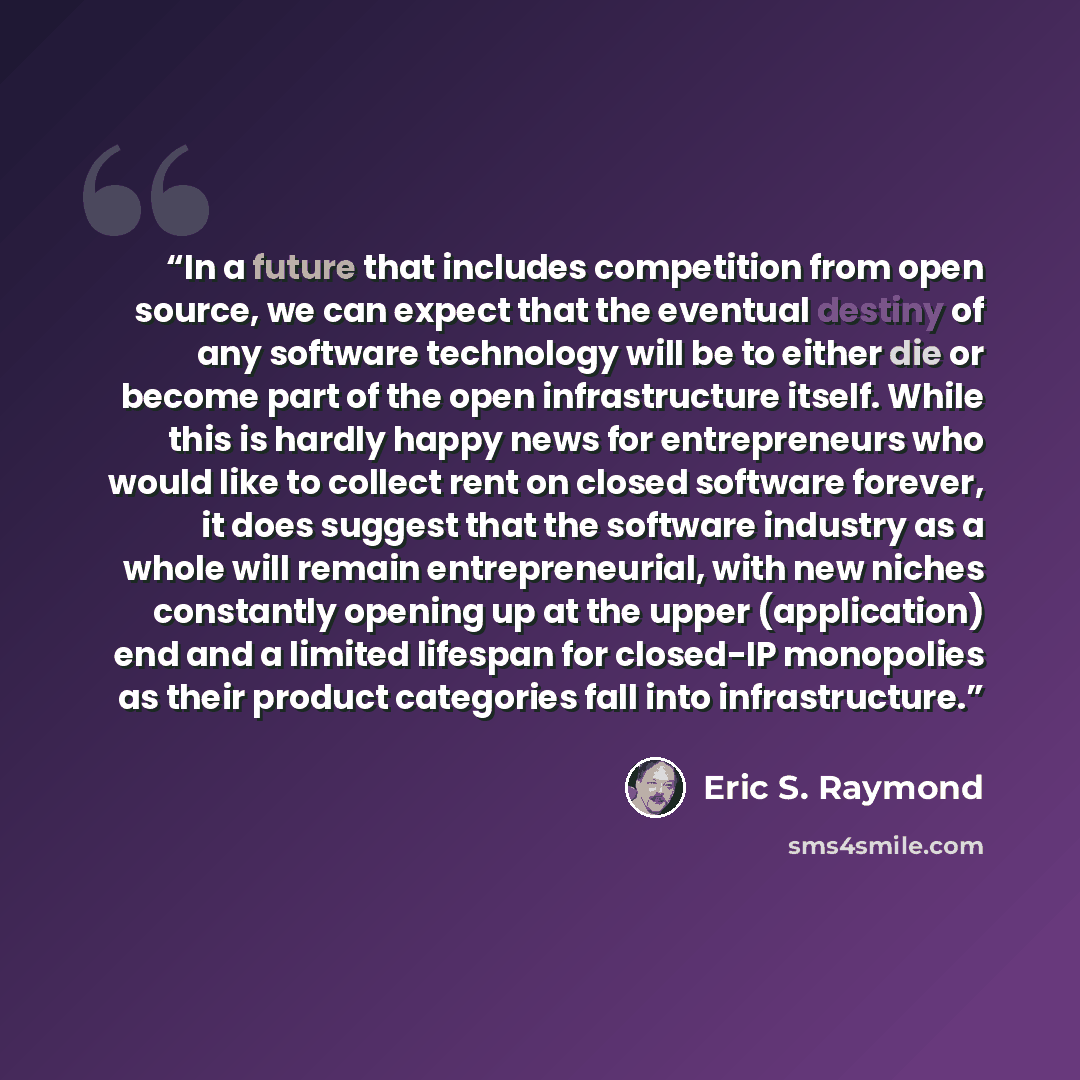 “In a future that includes competition from open source, we can expect that the eventual destiny of any software technology will be to either die or become part of the open infrastructure itself. While this is hardly happy news for entrepreneurs who would like to collect rent on closed software…” quote by Eric S. Raymond