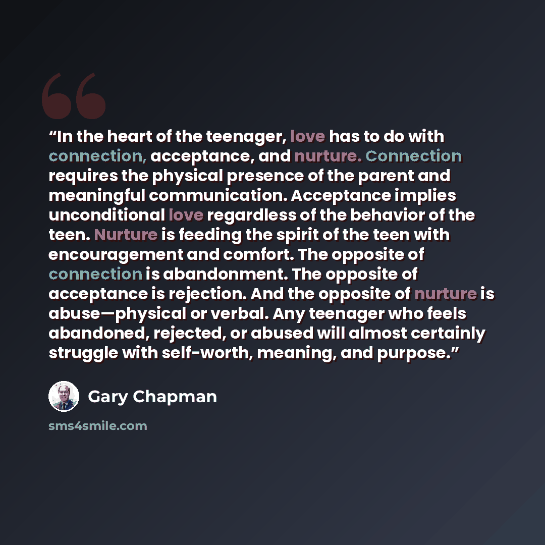“In the heart of the teenager, love has to do with connection, acceptance, and nurture. Connection requires the physical presence of the parent and meaningful communication. Acceptance implies unconditional love regardless of the behavior of the teen. Nurture is feeding the spirit of the teen with…” quote by Gary Chapman