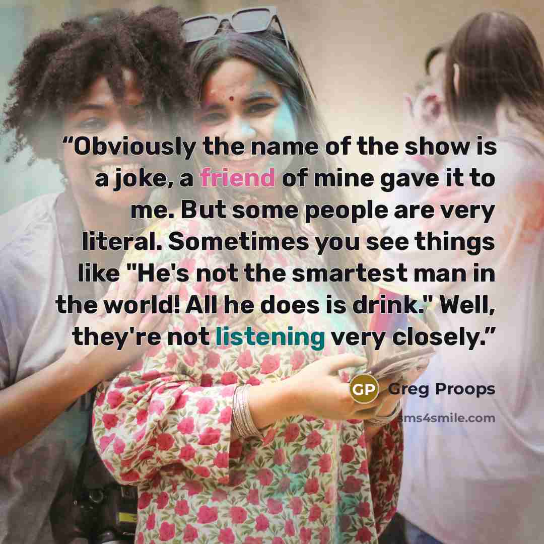 “Obviously the name of the show is a joke, a friend of mine gave it to me. But some people are very literal. Sometimes you see things like "He's not the smartest man in the world! All he does is drink." Well, they're not listening very closely.” quote by Greg Proops