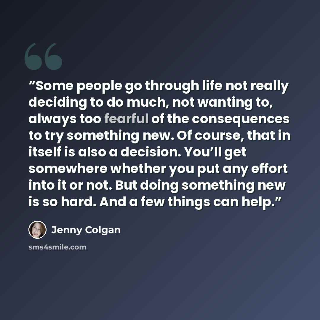 “Some people go through life not really deciding to do much, not wanting to, always too fearful of the consequences to try something new. Of course, that in itself is also a decision. You’ll get somewhere whether you put any effort into it or not. But doing something new is so hard. And a few…” quote by Jenny Colgan
